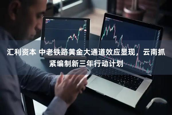 汇利资本 中老铁路黄金大通道效应显现，云南抓紧编制新三年行动计划