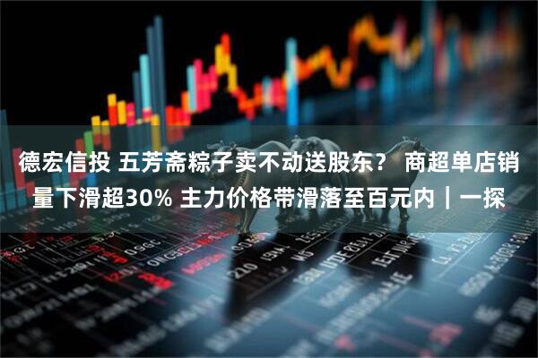 德宏信投 五芳斋粽子卖不动送股东？ 商超单店销量下滑超30% 主力价格带滑落至百元内｜一探