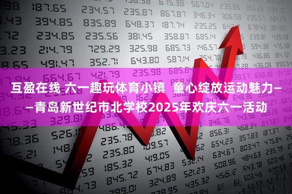 互盈在线 六一趣玩体育小镇  童心绽放运动魅力——青岛新世纪市北学校2025年欢庆六一活动