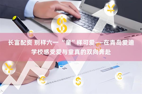 长富配资 别样六一 “童”样可爱——在青岛爱迪学校感受爱与童真的双向奔赴