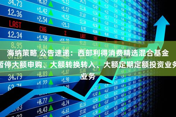 海纳策略 公告速递：西部利得消费精选混合基金暂停大额申购、大额转换转入、大额定期定额投资业务