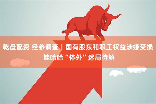 乾盘配资 经参调查｜国有股东和职工权益涉嫌受损 娃哈哈“体外”迷局待解