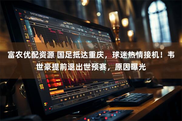 富农优配资源 国足抵达重庆，球迷热情接机！韦世豪提前退出世预赛，原因曝光