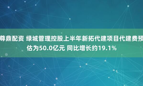 尊鼎配资 绿城管理控股上半年新拓代建项目代建费预估为50.0亿元 同比增长约19.1%