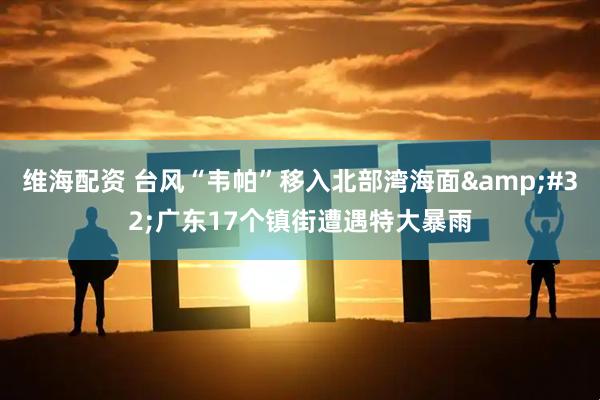 维海配资 台风“韦帕”移入北部湾海面&#32;广东17个镇街遭遇特大暴雨