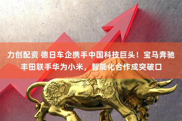 力创配资 德日车企携手中国科技巨头！宝马奔驰丰田联手华为小米，智能化合作成突破口