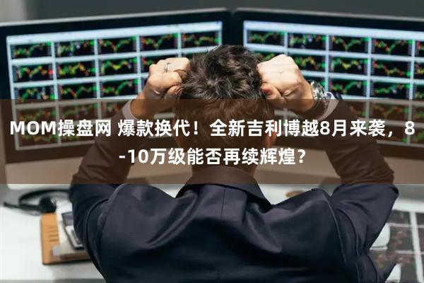 MOM操盘网 爆款换代！全新吉利博越8月来袭，8-10万级能否再续辉煌？