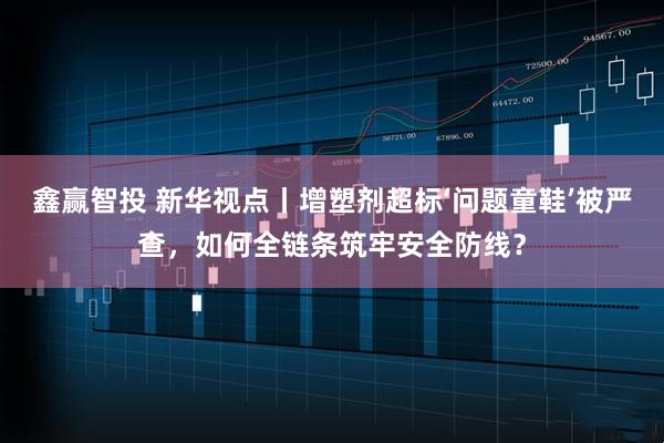 鑫赢智投 新华视点丨增塑剂超标‘问题童鞋’被严查，如何全链条筑牢安全防线？