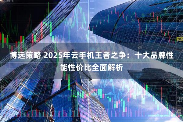 博远策略 2025年云手机王者之争：十大品牌性能性价比全面解析