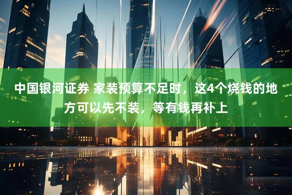中国银河证券 家装预算不足时，这4个烧钱的地方可以先不装，等有钱再补上
