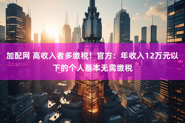 加配网 高收入者多缴税！官方：年收入12万元以下的个人基本无需缴税