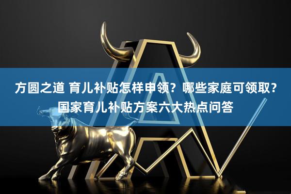 方圆之道 育儿补贴怎样申领？哪些家庭可领取？国家育儿补贴方案六大热点问答
