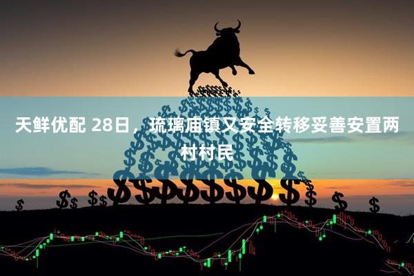 天鲜优配 28日，琉璃庙镇又安全转移妥善安置两村村民