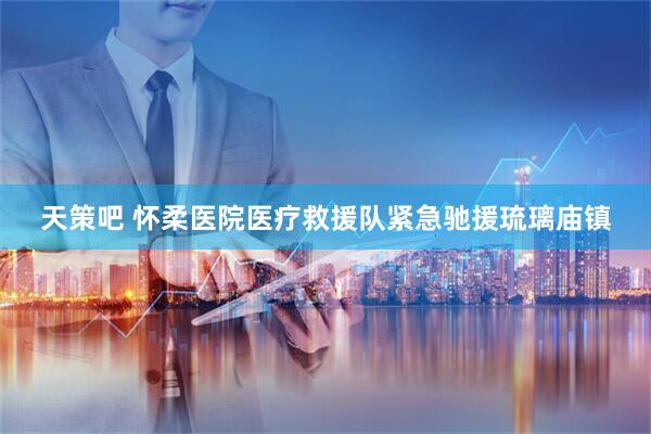 天策吧 怀柔医院医疗救援队紧急驰援琉璃庙镇