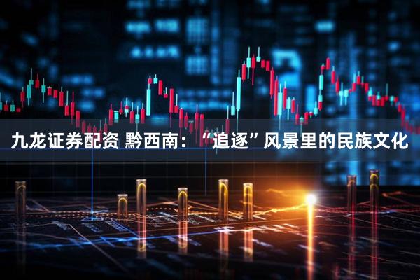 九龙证券配资 黔西南：“追逐”风景里的民族文化