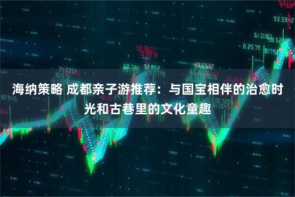 海纳策略 成都亲子游推荐：与国宝相伴的治愈时光和古巷里的文化童趣