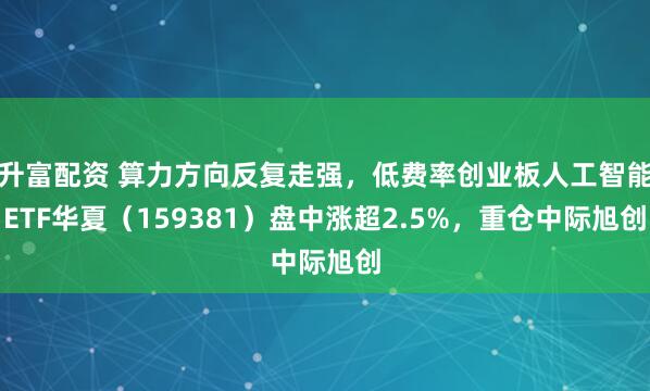 升富配资 算力方向反复走强，低费率创业板人工智能ETF华夏（159381）盘中涨超2.5%，重仓中际旭创