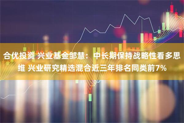 合优投资 兴业基金邹慧：中长期保持战略性看多思维 兴业研究精选混合近三年排名同类前7%