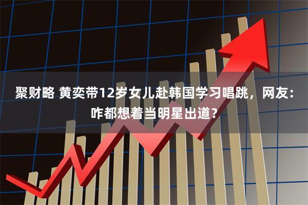 聚财略 黄奕带12岁女儿赴韩国学习唱跳，网友：咋都想着当明星出道？