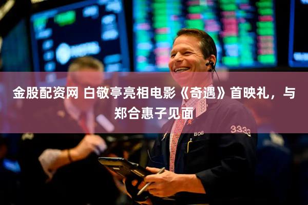 金股配资网 白敬亭亮相电影《奇遇》首映礼，与郑合惠子见面