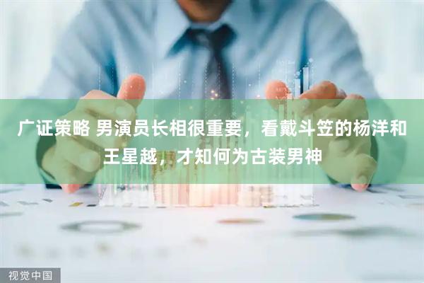 广证策略 男演员长相很重要，看戴斗笠的杨洋和王星越，才知何为古装男神