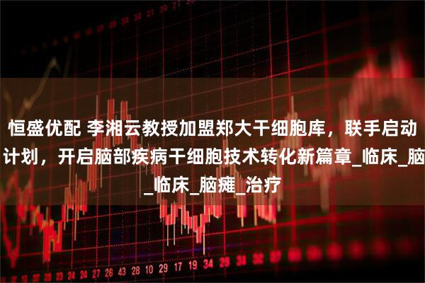恒盛优配 李湘云教授加盟郑大干细胞库，联手启动“脑康”计划，开启脑部疾病干细胞技术转化新篇章_临床_脑瘫_治疗