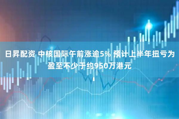 日昇配资 中核国际午前涨逾5% 预计上半年扭亏为盈至不少于约950万港元