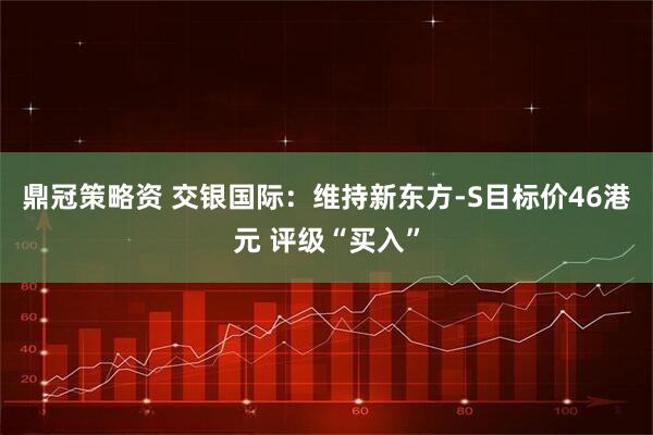 鼎冠策略资 交银国际：维持新东方-S目标价46港元 评级“买入”