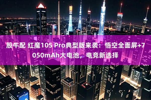股牛配 红魔10S Pro典型版来袭：悟空全面屏+7050mAh大电池，电竞新选择