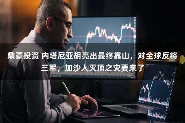 鼎豪投资 内塔尼亚胡亮出最终靠山，对全球反将三军，加沙人灭顶之灾要来了
