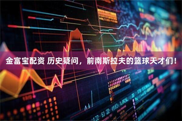 金富宝配资 历史疑问，前南斯拉夫的篮球天才们！