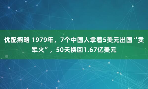 优配痢略 1979年，7个中国人拿着5美元出国“卖军火”，50天换回1.67亿美元