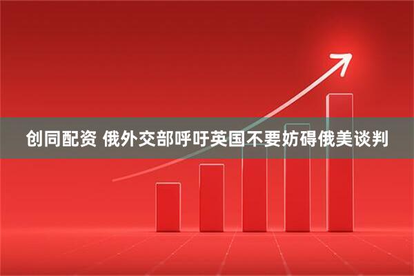 创同配资 俄外交部呼吁英国不要妨碍俄美谈判