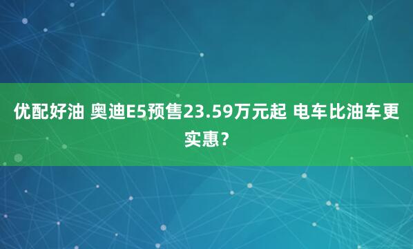 优配好油 奥迪E5预售23.59万元起 电车比油车更实惠？