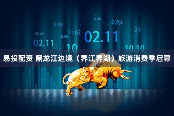 易投配资 黑龙江边境（界江界湖）旅游消费季启幕