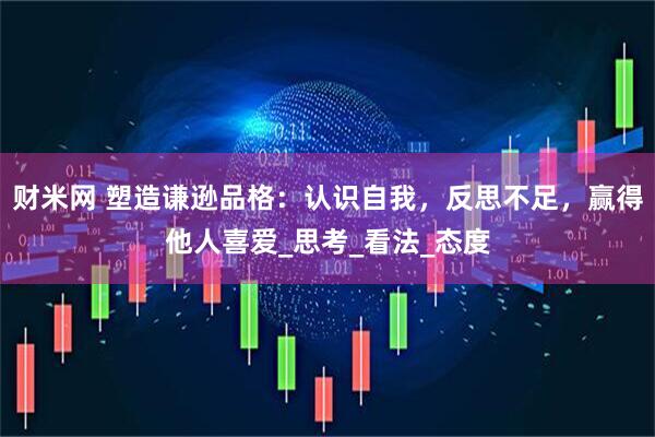 财米网 塑造谦逊品格：认识自我，反思不足，赢得他人喜爱_思考_看法_态度
