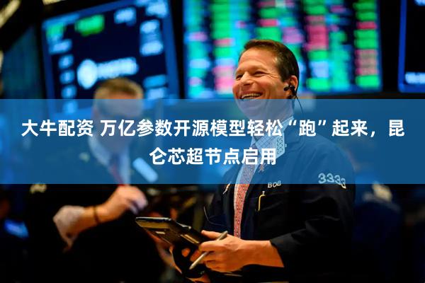 大牛配资 万亿参数开源模型轻松“跑”起来，昆仑芯超节点启用