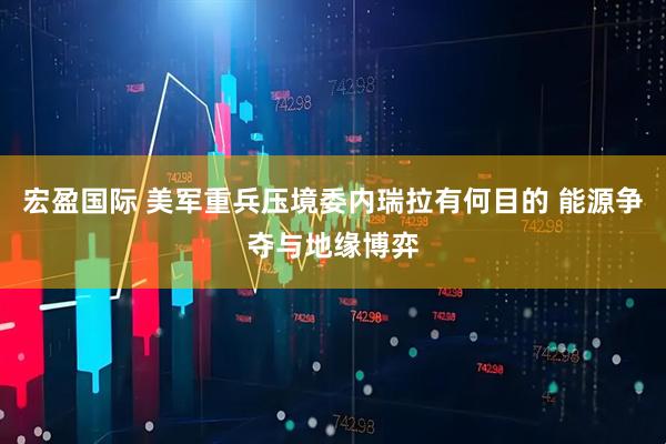 宏盈国际 美军重兵压境委内瑞拉有何目的 能源争夺与地缘博弈