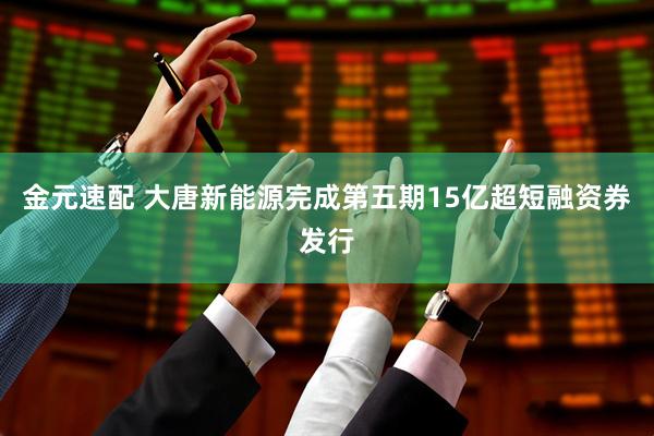 金元速配 大唐新能源完成第五期15亿超短融资券发行