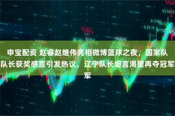 申宝配资 赵睿赵继伟亮相微博篮球之夜，国家队队长获奖感言引发热议，辽宁队长坦言渴望再夺冠军