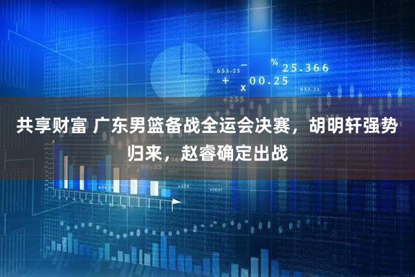 共享财富 广东男篮备战全运会决赛，胡明轩强势归来，赵睿确定出战