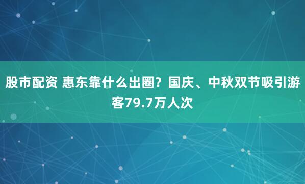 股市配资 惠东靠什么出圈?国庆、中秋双节吸引游客79.7万人次