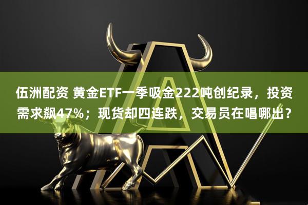 伍洲配资 黄金ETF一季吸金222吨创纪录,投资需求飙47%;现货却四连跌,交易员在唱哪出?