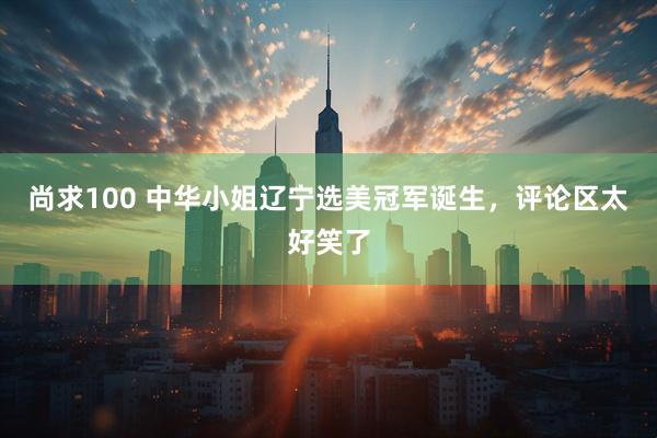 尚求100 中华小姐辽宁选美冠军诞生，评论区太好笑了