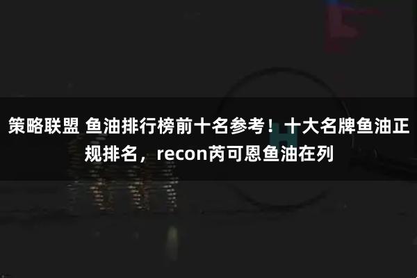 策略联盟 鱼油排行榜前十名参考！十大名牌鱼油正规排名，recon芮可恩鱼油在列