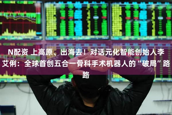 N配资 上高原、出海去！对话元化智能创始人李艾俐：全球首创五合一骨科手术机器人的“破局”路