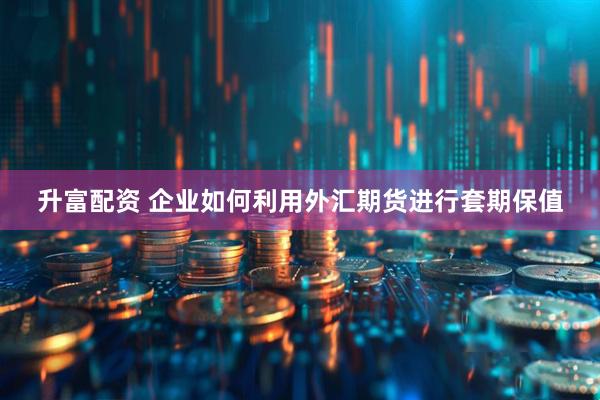 升富配资 企业如何利用外汇期货进行套期保值